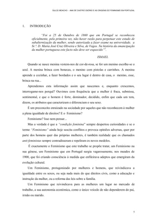 DULCE MOACHO - ANA DE CASTRO OSÓRIO E AS ORIGENS DO FEMINISMO EM PORTUGAL




1.    INTRODUÇÃO

                “Foi a 25 de Outubro de 1860 que em Portugal se reconheceu
        oficialmente, pela primeira vez, não haver razão para perpetuar este estado de
        subalternização da mulher, sendo autorizada a fazer exame na universidade, a
        Sr.ª. D. Maria José Cruz Oliveira e Silva, de Vagos. Na história da emancipação
        da mulher portuguesa este facto não deve ser esquecido”1.

                                                               ISMAEL

     Quando se nasce menina vestem-nos de cor-de-rosa, se for um menino escolhe-se o
azul. A menina brinca com bonecas, o menino com pistolas e carrinhos. A menina
aprende a cozinhar, a fazer bordados e o seu lugar é dentro de casa, o menino, esse,
brinca na rua...
     Aprendemos esta informação assim que nascemos e, enquanto crescemos,
interrogamo-nos porquê? Ouvimos com frequência que a mulher é fraca, submissa,
sentimental, e que o homem é forte, dominador, decidido, enfim que cada um tem,
dizem, os atributos que caracterizam e diferenciam o seu sexo.
     É um preconceito enraizado na sociedade por aqueles que não reconhecem à mulher
a plena igualdade de direitos? E o Feminismo?
     Feminismo? Isso nem pensar...
     Mas a verdade é que a “condição feminina” sempre despertou curiosidades e se o
termo “Feminismo” ainda hoje suscita conflitos e provoca opiniões adversas, quer por
parte dos homens quer das próprias mulheres, é também realidade que os chamados
anti-feministas sempre contradisseram e repeliram os novos modelos.
     É exactamente o Feminismo que este trabalho se propõe tratar, um Feminismo na
sua génese, um Feminismo que em Portugal surgiu vagarosamente, nos meados de
1900, que foi criando consciência à medida que enfileirava adeptos que emergiram da
evolução cultural.
     Um Feminismo, protagonizado por mulheres e homens, que reivindicava a
igualdade entre os sexos, ou seja nada mais do que direitos civis, como a educação e
instrução da mulher, ou a reforma das leis sobre a família.
     Um Feminismo que reivindicava para as mulheres um lugar no mercado de
trabalho, a sua autonomia económica, como o único veículo de não dependerem do pai,
irmão ou marido.




                                                                                               5
 