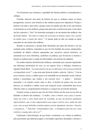DULCE MOACHO - ANA DE CASTRO OSÓRIO E AS ORIGENS DO FEMINISMO EM PORTUGAL




    Um Feminismo que reclamava a igualdade dos direitos políticos, nomeadamente o
sufrágio.
    Contudo, dissociar uma parte da história em que as mulheres sejam as únicas
protagonistas, escrever uma história só das mulheres parece-nos impensável. Porque a
história é de todos e para todos e porque somos de opinião que não se faz uma história
só de homens ou só de mulheres, porque uma parte não se dissocia da outra. Como disse
um dia a pioneira e “líder” do feminismo português e do movimento das mulheres Ana
de Castro Osório: “Em todos os tempos foi necessário ao homem contar com o auxilio
da mulher para o triunfo das ideias”2. O mesmo pode ser dito em relação ao apoio
masculino ao movimento das mulheres.
    Quando se questionou o porquê desta dominação por parte dos homens e da sua
aceitação pelas mulheres, respondeu-se que ela fora herdada dos nossos antepassados,
resultando de hábitos culturais apropriados por sucessivos actores históricos, ou
enumeram-se-se teses filosóficas, científicas ou políticas, que favorecem os homens e
lançam as mulheres para o campo da inferioridade e da exclusão da cidadania.
    Os estudos clássicos da história das mulheres, sustentados por conceitos legitimados
nas diferenças dicotómicas do sexo, no seu aspecto físico e biológico, baseiam-se,
segundo Gisela Bock, “na noção genérica de que as diferenças entre pessoas justificam
a desigualdade social”3, o que seria uma forma de rotular o outro de “inferior”. Com as
novas ciências sociais, a mulher passa a ser entendida na sua dimensão social, cultural,
política e psicológica, que conduz a um conceito novo - o género -                    feminino/
masculino, e às relações sociais entre os dois. A história do género traz um novo
discurso, ao considerar a mulher como uma categoria social, contribuindo para novas
reflexões sobre os comportamentos femininos e o trajecto do movimento feminista.
    Fazemos nossas as palavras que Ana de Castro Osório um dia usou na sua obra ao
defender os direitos das mulheres: “A mulher, como o homem, nasce para si mesma.
Tanto um como o outro fazem parte da sociedade, de que são factores igualmente
imprescindíveis, que se não compreenderia nem sequer existiria sem a união dos dois
sexos, mas na qual indivíduos isolados podem coexistir igualmente, decentes, honestos
e respeitáveis...”4. Para Ana “A humanidade é uma. - A inteligência não tem sexo, como
o direito e a justiça não o deve ter”5.
    Explicamos a discriminação, de que foram e continuam a ser vítimas as mulheres,
pelo preconceito que diferencia papéis e actividades específicas destinados a homens e




                                                                                               6
 