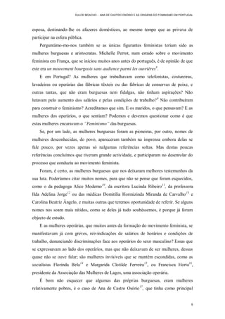 DULCE MOACHO - ANA DE CASTRO OSÓRIO E AS ORIGENS DO FEMINISMO EM PORTUGAL




esposa, destinando-lhe os afazeres domésticos, ao mesmo tempo que as privava de
participar na esfera pública.
    Perguntámo-mo-nos também se as únicas figurantes feministas teriam sido as
mulheres burguesas e aristocratas. Michelle Perrot, num estudo sobre o movimento
feminista em França, que se iniciou muitos anos antes do português, é de opinião de que
este era un mouvement bourgeois sans audience parmi les ouvriéres8.
    E em Portugal? As mulheres que trabalhavam como telefonistas, costureiras,
lavadeiras ou operárias das fábricas têxteis ou das fábricas de conservas de peixe, e
outras tantas, que não eram burguesas nem fidalgas, não tinham aspirações? Não
lutavam pelo aumento dos salários e pelas condições de trabalho? 9 Não contribuíram
para construir o feminismo? Acreditamos que sim. E os maridos, o que pensavam? E as
mulheres dos operários, o que sentiam? Podemos e devemos questionar como é que
estas mulheres encaravam o “Feminismo” das burguesas.
    Se, por um lado, as mulheres burguesas foram as pioneiras, por outro, nomes de
mulheres desconhecidas, do povo, apareceram também na imprensa embora delas se
fale pouco, por vezes apenas só nalgumas referências soltas. Mas destas poucas
referências concluímos que tiveram grande actividade, e participaram no desenrolar do
processo que conduziu ao movimento feminista.
    Foram, é certo, as mulheres burguesas que nos deixaram melhores testemunhos da
sua luta. Poderíamos citar muitos nomes, para que não se pense que foram esquecidos,
como o da pedagoga Alice Moderno 10, da escritora Lucinda Ribeiro 11, da professora
Ilda Adelina Jorge12 ou das médicas Domitília Hormizinda Miranda de Carvalho 13 e
Carolina Beatriz Ângelo, e muitas outras que teremos oportunidade de referir. Se alguns
nomes nos soam mais nítidos, como se deles já tudo soubéssemos, é porque já foram
objecto de estudo.
    E as mulheres operárias, que muitos antes da formação do movimento feminista, se
manifestavam já com greves, reivindicações de salários de horários e condições de
trabalho, denunciando discriminações face aos operários do sexo masculino? Essas que
se expressavam ao lado dos operários, mas que não deixavam de ser mulheres, dessas
quase não se ouve falar; são mulheres invisíveis que se mantêm escondidas, como as
socialistas Florinda Bela 14 e Margarida Clotilde Ferreira 15, ou Francisca Horta16,
presidente da Associação das Mulheres de Lagos, uma associação operária.
    É bom não esquecer que algumas das próprias burguesas, eram mulheres
relativamente pobres, é o caso de Ana de Castro Osório 17, que tinha como principal


                                                                                               8
 