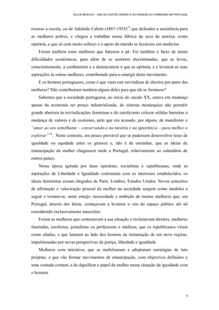 DULCE MOACHO - ANA DE CASTRO OSÓRIO E AS ORIGENS DO FEMINISMO EM PORTUGAL




recurso a escrita, ou de Adelaide Cabete (1867-1935)18 que defendeu a assistência para
as mulheres pobres, e chegou a trabalhar numa fábrica da seca da ameixa, como
operária, e que só com muito esforço e o apoio do marido se licenciou em medicina.
    Foram também estas mulheres que baterem o pé. Foi também o facto de terem
dificuldades económicas, para além de se sentirem discriminadas, que as levou,
conscientemente, a combaterem e a denunciarem o que as oprimia, e a levarem as suas
aspirações às outras mulheres, contribuindo para o emergir deste movimento.
    E os homens portugueses, como é que viam este reivindicar de direitos por parte das
mulheres? Não contribuíram também alguns deles para que ele se formasse?
    Sabemos que a sociedade portuguesa, no início do século XX, estava em mudança
apesar da economia ser pouco industrializada, do sistema monárquico não permitir
grande abertura ás reivindicações femininas e do catolicismo colocar sólidas barreiras à
mudança de valores e de costumes, pelo que era acusado, por alguns, de manifestar o
“amor ao seu semelhante – conservando-o na miséria e na ignorância – para melhor o
explorar”19, Neste contexto, era pouco provável que se pudessem desenvolver teses de
igualdade ou equidade entre os géneros e, não é de estranhar, que as ideias de
emancipação da mulher chegassem tarde a Portugal, relativamente ao calendário de
outros países.
    Nessa época agitada por lutas operárias, socialistas e republicanas, onde as
aspirações de Liberdade e Igualdade contrastam com os interesses estabelecidos, os
ideais feministas ecoam chegados de Paris, Londres, Estados Unidos. Novos conceitos
de afirmação e valorização pessoal da mulher na sociedade surgem como modelos a
seguir e tornam-se, neste ensejo, necessidade e ambição de muitas mulheres que, em
Portugal, através das letras, começavam a levantar o véu do espaço público até ali
considerado exclusivamente masculino.
    Foram as mulheres que contestavam a sua situação e reclamavam direitos, mulheres
ilustradas, escritoras, jornalistas ou professoras e médicas, que os republicanos viram
como aliadas, e que lutaram ao lado dos homens na instauração de um novo regime,
impulsionadas por novas perspectivas de justiça, liberdade e igualdade.
    Mulheres com iniciativa, que se mobilizaram e adoptaram estratégias de luta
próprias, e que vão formar movimentos de emancipação, com objectivos definidos e
uma vontade comum, a de dignificar o papel da mulher numa situação de igualdade com
o homem.




                                                                                              9
 