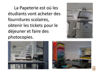 La Papeterie est où les
étudiants vont acheter des
fournitures scolaires,
obtenir les tickets pour le
déjeuner et faire des
photocopies.
 