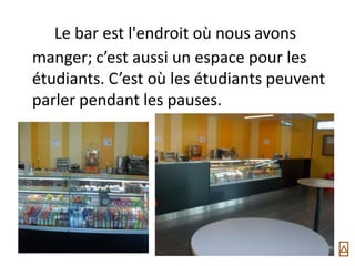 Le bar est l'endroit où nous avons
manger; c’est aussi un espace pour les
étudiants. C’est où les étudiants peuvent
parler pendant les pauses.
 