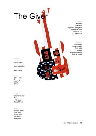 The Giver Dishes
Roll meat
Filet Steak
Vegetable spring rolls
Crepes with meat
Monkfish rice
Cod with cream
Desserts
Mocha cake
Strawberry Pie
Fruit salad
Mousse
Rum and raisin pie
Baba de camelo
Entrees
Garlic Bread
Ham and Melon
Appetizers
Drinks
Coca - cola
Orange juice
Water
Wine
Soups
Vegetable soup
Tomato soup
Fish soup
Carrot Cream
Salads
Chicken Salad
Tuna salad
Green salad
Egg salad
Fish salad
Ana Catarina Cardoso – 8ºD