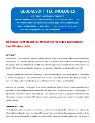 An Access Point-Based FEC Mechanism for Video Transmission
Over Wireless LANs
ABSTRACT:
Forward Error Correction (FEC) is one of the most common means of performing packet error recovery in data
transmissions. FEC schemes typically tune the FEC rate in accordance with feedback information provided by
the receiver. However, the feedback and FEC rate calculation processes inevitably have a finite duration, and
thus the FEC rate implemented at the sender may not accurately reflect the current state of the network.
This paper proposes an Enhanced Random Early Detection Forward Error Correction (ERED-FEC) mechanism
to improve the quality of video transmissions over Wireless Local Area Networks (WLANs). In contrast to
most FEC schemes, the FEC redundancy rate is calculated directly at the Access Point (AP).
Moreover, the redundancy rate is tuned in accordance with both the wireless channel condition (as indicated by
the number of packet retransmissions) and the network traffic load (as indicated by the AP queue length). The
experimental results show that the proposed ERED-FEC mechanism achieves a significant improvement in the
video quality compared to existing FEC schemes without introducing an excessive number of redundant packets
into the network.
EXISTING SYSTEM:
The lost packets during timeouts, or in response to explicit receiver requests by contrast, in FEC schemes, the
effects of potential packet losses are mitigated in advance by transmitting redundant packets together with the
source packets such theta block of packets can be successfully reconstructed at the receiver end even if some of
GLOBALSOFT TECHNOLOGIES
IEEE PROJECTS & SOFTWARE DEVELOPMENTS
IEEE FINAL YEAR PROJECTS|IEEE ENGINEERING PROJECTS|IEEE STUDENTS PROJECTS|IEEE
BULK PROJECTS|BE/BTECH/ME/MTECH/MS/MCA PROJECTS|CSE/IT/ECE/EEE PROJECTS
CELL: +91 98495 39085, +91 99662 35788, +91 98495 57908, +91 97014 40401
Visit: www.finalyearprojects.org Mail to:ieeefinalsemprojects@gmail.com
 