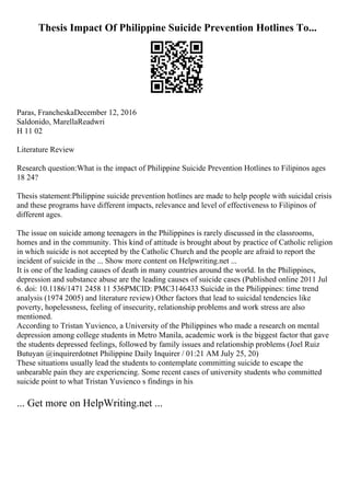 Thesis Impact Of Philippine Suicide Prevention Hotlines To...
Paras, FrancheskaDecember 12, 2016
Saldonido, MarellaReadwri
H 11 02
Literature Review
Research question:What is the impact of Philippine Suicide Prevention Hotlines to Filipinos ages
18 24?
Thesis statement:Philippine suicide prevention hotlines are made to help people with suicidal crisis
and these programs have different impacts, relevance and level of effectiveness to Filipinos of
different ages.
The issue on suicide among teenagers in the Philippines is rarely discussed in the classrooms,
homes and in the community. This kind of attitude is brought about by practice of Catholic religion
in which suicide is not accepted by the Catholic Church and the people are afraid to report the
incident of suicide in the ... Show more content on Helpwriting.net ...
It is one of the leading causes of death in many countries around the world. In the Philippines,
depression and substance abuse are the leading causes of suicide cases (Published online 2011 Jul
6. doi: 10.1186/1471 2458 11 536PMCID: PMC3146433 Suicide in the Philippines: time trend
analysis (1974 2005) and literature review) Other factors that lead to suicidal tendencies like
poverty, hopelessness, feeling of insecurity, relationship problems and work stress are also
mentioned.
According to Tristan Yuvienco, a University of the Philippines who made a research on mental
depression among college students in Metro Manila, academic work is the biggest factor that gave
the students depressed feelings, followed by family issues and relationship problems (Joel Ruiz
Butuyan @inquirerdotnet Philippine Daily Inquirer / 01:21 AM July 25, 20)
These situations usually lead the students to contemplate committing suicide to escape the
unbearable pain they are experiencing. Some recent cases of university students who committed
suicide point to what Tristan Yuvienco s findings in his
... Get more on HelpWriting.net ...
 