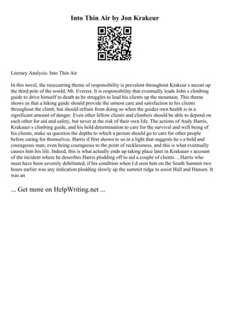 Into Thin Air by Jon Krakeur
Literary Analysis: Into Thin Air
In this novel, the reoccurring theme of responsibility is prevalent throughout Krakeur s ascent up
the third pole of the world, Mt. Everest. It is responsibility that eventually leads John s climbing
guide to drive himself to death as he struggles to lead his clients up the mountain. This theme
shows us that a hiking guide should provide the utmost care and satisfaction to his clients
throughout the climb, but should refrain from doing so when the guides own health is in a
significant amount of danger. Even other fellow clients and climbers should be able to depend on
each other for aid and safety, but never at the risk of their own life. The actions of Andy Harris,
Krakauer s climbing guide, and his bold determination to care for the survival and well being of
his clients, make us question the depths to which a person should go to care for other people
before caring for themselves. Harris if first shown to us in a light that suggests he s a bold and
courageous man, even being courageous to the point of recklessness, and this is what eventually
causes him his life. Indeed, this is what actually ends up taking place later in Krakauer s account
of the incident where he describes Harris plodding off to aid a couple of clients. ...Harris who
must have been severely debilitated, if his condition when I d seen him on the South Summit two
hours earlier was any indication plodding slowly up the summit ridge to assist Hall and Hansen. It
was an
... Get more on HelpWriting.net ...
 