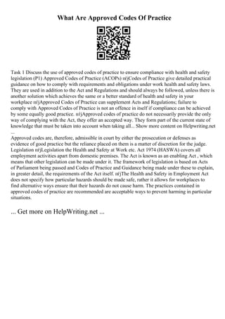 What Are Approved Codes Of Practice
Task 1 Discuss the use of approved codes of practice to ensure compliance with health and safety
legislation (P1) Approved Codes of Practice (ACOPs) пѓјCodes of Practice give detailed practical
guidance on how to comply with requirements and obligations under work health and safety laws.
They are used in addition to the Act and Regulations and should always be followed, unless there is
another solution which achieves the same or a better standard of health and safety in your
workplace пѓјApproved Codes of Practice can supplement Acts and Regulations; failure to
comply with Approved Codes of Practice is not an offence in itself if compliance can be achieved
by some equally good practice. пѓјApproved codes of practice do not necessarily provide the only
way of complying with the Act, they offer an accepted way. They form part of the current state of
knowledge that must be taken into account when taking all... Show more content on Helpwriting.net
...
Approved codes are, therefore, admissible in court by either the prosecution or defenses as
evidence of good practice but the reliance placed on them is a matter of discretion for the judge.
Legislation пѓјLegislation the Health and Safety at Work etc. Act 1974 (HASWA) covers all
employment activities apart from domestic premises. The Act is known as an enabling Act , which
means that other legislation can be made under it. The framework of legislation is based on Acts
of Parliament being passed and Codes of Practice and Guidance being made under these to explain,
in greater detail, the requirements of the Act itself. пѓјThe Health and Safety in Employment Act
does not specify how particular hazards should be made safe, rather it allows for workplaces to
find alternative ways ensure that their hazards do not cause harm. The practices contained in
approved codes of practice are recommended are acceptable ways to prevent harming in particular
situations.
... Get more on HelpWriting.net ...
 
