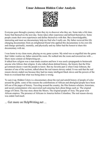 Umar Johnson Hidden Color Analysis
Everyone goes through a journey where they try to discover who they are. Some take a life time.
Some find themselves the next day. Some takes other experience and defined themselves. Some
people create their own experiences and define theirselves with that. But a knowledgeable,
interesting and must see documentary help me find who I really am. My father recieved this life
changing documentary from an enlightened friend who applied this documentary to his own life
and change spiritually, mentally, and physically and my father had the honest to share this
documentary with me.
I was home in my clean room, playing on my game system. My mind was so engulfed into the game
that I didn t realize my father entered the room. He walked into the room and towered me with ...
Show more content on Helpwriting.net ...
It talked how religion was a man made creation and how it was used a propaganda to brainwash
anyone who follows that religion. It also talked about deleted history, the history that the Elite
government doesn t want the people to know. But my favorite part is when Umar Johnson, the
narrator of one of the sections, talked about the real reason slavery ended. It was said that the real
reason slavery ended was because they had too many intelligent black slaves and the powers of the
brain to overstand that what was being done is wrong.
To sum it up, Hidden Colors is a documentary about the real and untold history of people of color
around the globe. some of the reasons the contributions of African and aboriginal people have been
left out of the pages of history. Traveling around the country, the film features scholars, historians,
and social commentators who uncovered such amazing facts about things such as: The original
image of Christ; The true story about the Moors; The original people of Asia; The great west
African empires; The presence of Africans in America before Columbus; The real reason slavery
was ended And much
... Get more on HelpWriting.net ...
 