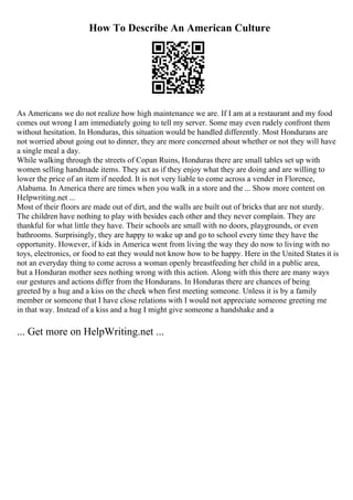 How To Describe An American Culture
As Americans we do not realize how high maintenance we are. If I am at a restaurant and my food
comes out wrong I am immediately going to tell my server. Some may even rudely confront them
without hesitation. In Honduras, this situation would be handled differently. Most Hondurans are
not worried about going out to dinner, they are more concerned about whether or not they will have
a single meal a day.
While walking through the streets of Copan Ruins, Honduras there are small tables set up with
women selling handmade items. They act as if they enjoy what they are doing and are willing to
lower the price of an item if needed. It is not very liable to come across a vender in Florence,
Alabama. In America there are times when you walk in a store and the ... Show more content on
Helpwriting.net ...
Most of their floors are made out of dirt, and the walls are built out of bricks that are not sturdy.
The children have nothing to play with besides each other and they never complain. They are
thankful for what little they have. Their schools are small with no doors, playgrounds, or even
bathrooms. Surprisingly, they are happy to wake up and go to school every time they have the
opportunity. However, if kids in America went from living the way they do now to living with no
toys, electronics, or food to eat they would not know how to be happy. Here in the United States it is
not an everyday thing to come across a woman openly breastfeeding her child in a public area,
but a Honduran mother sees nothing wrong with this action. Along with this there are many ways
our gestures and actions differ from the Hondurans. In Honduras there are chances of being
greeted by a hug and a kiss on the cheek when first meeting someone. Unless it is by a family
member or someone that I have close relations with I would not appreciate someone greeting me
in that way. Instead of a kiss and a hug I might give someone a handshake and a
... Get more on HelpWriting.net ...
 