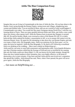 Attila The Hun Comparison Essay
Imagine that you are living in Constantinople at the time of Attila the Hun. All you hear about is the
Hunnic Army racing through the Roman Empire, razing towns and villages, slaughtering men,
women and children alike. You are terrified of them, and you are worried of what would happen if
Constantinople were taken. You would feel like many Europeans during World War 2 with the ever
looming threat of Nazis. There are many parallels between Hitler and Attila, and Attila s story could
show how history often repeats itself. Attila the Hunwas born in present day Hungary in around
406 AD. He and his brother, Bleda, were crowned as rulers of the Hunsin 434 AD. It is widely
believed that Attila ordered his brother s assassination in 445, so as to assume full control over the
fearsome Hunnic Army. He spent his life attempting to take down the vast Roman Empire, and took
over many of their cities. His biography states, Attila was notorious for his fierce gaze...as if to
enjoy the terror he inspired ( Attila the Hun Biography 2). He died in 452 following a nosebleed
from over drinking at his wedding.... Show more content on Helpwriting.net ...
Attila used his vast army to scare both commoners and legionnaires alike. Encyclopedia Brittanica
says that, Christian enemies called him the Scourge of God and were so terrified by his cunning
that only the Goths could save them (Mark 11). He was known for his battle strategy, though the
Huns may have looked random in their formation, they were highly effective, to the point of
destroying a city in mere minutes. It has been said that Attila and his men loved war, a reputation
that spread like wildfire. Attila himself has said, There, where I have passed, the grass will never
grow again ( Attila the Hun Biography
... Get more on HelpWriting.net ...
 