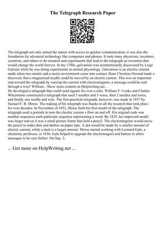 The Telegraph Research Paper
The telegraph not only united the nation with access to quicker communication, it was also the
foundation for advanced technology like computers and phones. It took many physicists, inventors,
scientists, and others to do research and experiments that lead to the telegraph an invention that
would change the world forever. In the 1780s, galvanism was unintentionally discovered by Luigi
Galvani while he was doing experiments in animal physiology. Galvanism is an electric current
made when two metals and a moist environment come into contact. Hans Christian Oersted made a
discovery that a magnetized needle could be moved by an electric current. This was an important
step toward the telegraph by varying the current with electromagnets, a message could be sent
through a wire! William... Show more content on Helpwriting.net ...
He developed a telegraph that could send signals for over a mile. William F. Cooke and Charles
Wheatstone constructed a telegraph that used 5 needles and 5 wires, then 2 needles and wires,
and finally one needle and wire. The first practical telegraph, however, was made in 1837 by
Samuel F. B. Morse. The making of his telegraph was thanks to all the research that took place
for over decades. In November of 1832, Morse built his first model of the telegraph. The
telegraph used a portrule to turn the electric current s flow on and off. His original code was
number sequences each particular sequence representing a word. By 1835, his improved model
was larger and on it was a small picture frame that held a pencil. The electromagnets would move
the pencil to make dots and dashes on paper tape. A dot would be made by a smaller amount of
electric current, while a dash is a larger amount. Morse started working with Leonard Gale, a
chemistry professor, in 1836. Gale helped to upgrade the electromagnet and battery to allow
messages to be sent farther. On Sep. 2,
... Get more on HelpWriting.net ...
 