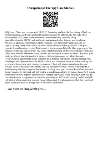 Occupational Therapy Case Studies
Subjective: Client was born on April 11, 1952. According to client, she had history of both eye
cornea transplants, and wears contact lenses for both eyes. In addition, she had right elbow
dislocation in 2005. Next, client mentioned she is diabetic and currently taking
hydrochlorothiazide (HCTZ) and metformin medications for her diabetes and high blood
pressure. In addition, client mentioned she regularly visits her primary care physician for
regular checkup. Next, client talked about her balanced concerned at gym while raising her
opposite leg and arm for exercise. Furthermore, client mentioned that she likes to go at gym four
times in a week, and she never has any balance problem during her household chores or dressing.
Client lives alone in 3 bedroom house, and she had no steps or stairs in her house. She has a grab
bar in her shower and she has step in shower... Show more content on Helpwriting.net ...
However, client demonstrate deficit in narrow BOS balance and tandem standing balance with
closed eyes and slight resistance. In addition, client was concerned about her balance during one
leg rising with opposite hand raising gym exercise. Client will attend occupational therapy
services 3x per week and will be able to stand on balance board for 1 minute with wider BOS
while holding side bar to improve her balance. For long term goal, client will attend occupational
therapy services 3x per week and will be able to stand independently on balance board for 1 minute
with narrow BOS to improve her endurance, strength and balance while standing. Client will get
education from an occupational therapist for increasing her BOS while standing, and to hold side
rail while walking/exercising to avoid future fall accident. It is also recommended that client will
attend outpatient physical therapy service to address her balance
... Get more on HelpWriting.net ...
 