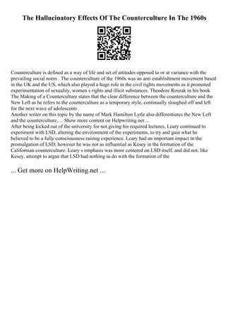 The Hallucinatory Effects Of The Counterculture In The 1960s
Counterculture is defined as a way of life and set of attitudes opposed to or at variance with the
prevailing social norm . The counterculture of the 1960s was an anti establishment movement based
in the UK and the US, which also played a huge role in the civil rights movements as it promoted
experimentation of sexuality, women s rights and illicit substances. Theodore Roszak in his book
The Making of a Counterculture states that the clear difference between the counterculture and the
New Left as he refers to the counterculture as a temporary style, continually sloughed off and left
for the next wave of adolescents .
Another writer on this topic by the name of Mark Hamilton Lytle also differentiates the New Left
and the counterculture, ... Show more content on Helpwriting.net ...
After being kicked out of the university for not giving his required lectures, Leary continued to
experiment with LSD, altering the environment of the experiments, to try and gain what he
believed to be a fully consciousness raising experience. Leary had an important impact in the
promulgation of LSD, however he was not as influential as Kesey in the formation of the
Californian counterculture. Leary s emphasis was more centered on LSD itself, and did not, like
Kesey, attempt to argue that LSD had nothing to do with the formation of the
... Get more on HelpWriting.net ...
 