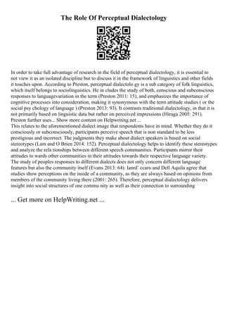 The Role Of Perceptual Dialectology
In order to take full advantage of research in the field of perceptual dialectology, it is essential to
not view it as an isolated discipline but to discuss it in the framework of linguistics and other fields
it touches upon. According to Preston, perceptual dialectolo gy is a sub category of folk linguistics,
which itself belongs to sociolinguistics. He in cludes the study of both, conscious and subconscious
responses to languagevariation in the term (Preston 2011: 15), and emphasizes the importance of
cognitive processes into consideration, making it synonymous with the term attitude studies ( or the
social psy chology of language ) (Preston 2013: 93). It contrasts traditional dialectology, in that it is
not primarily based on linguistic data but rather on perceived impressions (Hiraga 2005: 291).
Preston further uses... Show more content on Helpwriting.net ...
This relates to the aforementioned dialect image that respondents have in mind. Whether they do it
consciously or subconsciously, participants perceive speech that is non standard to be less
prestigious and incorrect. The judgments they make about dialect speakers is based on social
stereotypes (Lam and O Brien 2014: 152). Perceptual dialectology helps to identify these stereotypes
and analyze the rela tionships between different speech communities. Participants mirror their
attitudes to wards other communities in their attitudes towards their respective language variety.
The study of peoples responses to different dialects does not only concern different language
features but also the community itself (Evans 2013: 64). IannГ ccaro and Dell Aquila agree that
studies show perceptions on the inside of a community, as they are always based on opinions from
members of the community living there (2001: 265). Therefore, perceptual dialectology delivers
insight into social structures of one commu nity as well as their connection to surrounding
... Get more on HelpWriting.net ...
 