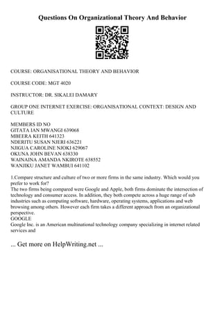 Questions On Organizational Theory And Behavior
COURSE: ORGANISATIONAL THEORY AND BEHAVIOR
COURSE CODE: MGT 4020
INSTRUCTOR: DR. SIKALEI DAMARY
GROUP ONE INTERNET EXERCISE: ORGANISATIONAL CONTEXT: DESIGN AND
CULTURE
MEMBERS ID NO
GITATA IAN MWANGI 639068
MBEERA KEITH 641323
NDERITU SUSAN NJERI 636221
NJIGUA CAROLINE NJOKI 629067
OKUNA JOHN BEVAN 638330
WAINAINA AMANDA NKIROTE 638552
WANJIKU JANET WAMBUI 641102
1.Compare structure and culture of two or more firms in the same industry. Which would you
prefer to work for?
The two firms being compared were Google and Apple, both firms dominate the intersection of
technology and consumer access. In addition, they both compete across a huge range of sub
industries such as computing software, hardware, operating systems, applications and web
browsing among others. However each firm takes a different approach from an organizational
perspective.
GOOGLE
Google Inc. is an American multinational technology company specializing in internet related
services and
... Get more on HelpWriting.net ...
 