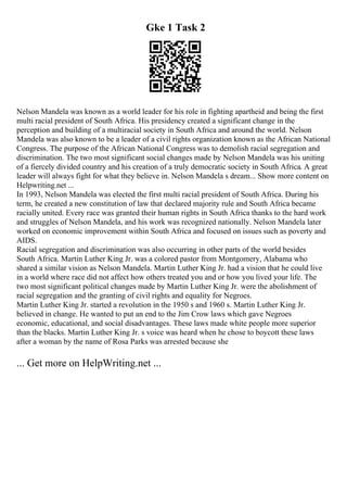Gke 1 Task 2
Nelson Mandela was known as a world leader for his role in fighting apartheid and being the first
multi racial president of South Africa. His presidency created a significant change in the
perception and building of a multiracial society in South Africa and around the world. Nelson
Mandela was also known to be a leader of a civil rights organization known as the African National
Congress. The purpose of the African National Congress was to demolish racial segregation and
discrimination. The two most significant social changes made by Nelson Mandela was his uniting
of a fiercely divided country and his creation of a truly democratic society in South Africa. A great
leader will always fight for what they believe in. Nelson Mandela s dream... Show more content on
Helpwriting.net ...
In 1993, Nelson Mandela was elected the first multi racial president of South Africa. During his
term, he created a new constitution of law that declared majority rule and South Africa became
racially united. Every race was granted their human rights in South Africa thanks to the hard work
and struggles of Nelson Mandela, and his work was recognized nationally. Nelson Mandela later
worked on economic improvement within South Africa and focused on issues such as poverty and
AIDS.
Racial segregation and discrimination was also occurring in other parts of the world besides
South Africa. Martin Luther King Jr. was a colored pastor from Montgomery, Alabama who
shared a similar vision as Nelson Mandela. Martin Luther King Jr. had a vision that he could live
in a world where race did not affect how others treated you and or how you lived your life. The
two most significant political changes made by Martin Luther King Jr. were the abolishment of
racial segregation and the granting of civil rights and equality for Negroes.
Martin Luther King Jr. started a revolution in the 1950 s and 1960 s. Martin Luther King Jr.
believed in change. He wanted to put an end to the Jim Crow laws which gave Negroes
economic, educational, and social disadvantages. These laws made white people more superior
than the blacks. Martin Luther King Jr. s voice was heard when he chose to boycott these laws
after a woman by the name of Rosa Parks was arrested because she
... Get more on HelpWriting.net ...
 