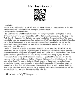 Liar s Poker Summary
Liar s Poker
Written by Michael Lewis, Liar s Poker describes his experience as a bond salesman in the Wall
Street trading firm Salomon Brothers during the decade of 1980s.
Chapter 1 Liars Poker The Game
John Gutfreund and John Meriwether were the two heavyweights of the trading firm Salomon
Brothers, former was the chairman and the CEO of the firm and was regarded as the King of the
Wall Street by the press while the latter was on the board of the firm and the King of the game,
Liar s Poker, and was regarded as the Best trader on the Wall Street. Lewis described Gutfreund as
a very shrewd businessman, who has a sixth sense to smell the money being lost and had the
uncanny habit of walking around the floor, asking questions to the traders. His ... Show more
content on Helpwriting.net ...
This act of Gutfreund created a furore among the traders on the floor. Everyone knew that the
Meriwether was the undisputed king of the game, he was always discussed among the traders with
awe and admiration. Every other trading firm on the Wall Street, has its version of the Liar s Poker
game, which was synonymous to the bond trading. It involve risk, ability to judge the other
person s emotions, ability to hide one s own emotions of greed and fear and numbers. But the
presence of Meriwether had made the Liar s Poker on the trading firm of the Salomon Brothers
most talked about. The game is similar to I Doubt It game of the cards, it involved as less as
two, and maximum ten players standing in a circle holding one dollar bill, any of the player can
start the bid as three fives , meaning that taking together all the serial numbers of the dollar bill
from all the players the random numbers will have at least three fives. In this manner the bid will
increase in the clockwise direction, one can either raise the
... Get more on HelpWriting.net ...
 