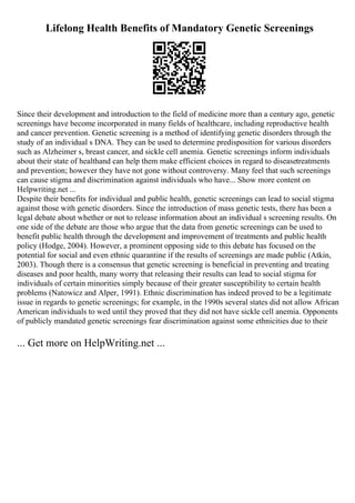 Lifelong Health Benefits of Mandatory Genetic Screenings
Since their development and introduction to the field of medicine more than a century ago, genetic
screenings have become incorporated in many fields of healthcare, including reproductive health
and cancer prevention. Genetic screening is a method of identifying genetic disorders through the
study of an individual s DNA. They can be used to determine predisposition for various disorders
such as Alzheimer s, breast cancer, and sickle cell anemia. Genetic screenings inform individuals
about their state of healthand can help them make efficient choices in regard to diseasetreatments
and prevention; however they have not gone without controversy. Many feel that such screenings
can cause stigma and discrimination against individuals who have... Show more content on
Helpwriting.net ...
Despite their benefits for individual and public health, genetic screenings can lead to social stigma
against those with genetic disorders. Since the introduction of mass genetic tests, there has been a
legal debate about whether or not to release information about an individual s screening results. On
one side of the debate are those who argue that the data from genetic screenings can be used to
benefit public health through the development and improvement of treatments and public health
policy (Hodge, 2004). However, a prominent opposing side to this debate has focused on the
potential for social and even ethnic quarantine if the results of screenings are made public (Atkin,
2003). Though there is a consensus that genetic screening is beneficial in preventing and treating
diseases and poor health, many worry that releasing their results can lead to social stigma for
individuals of certain minorities simply because of their greater susceptibility to certain health
problems (Natowicz and Alper, 1991). Ethnic discrimination has indeed proved to be a legitimate
issue in regards to genetic screenings; for example, in the 1990s several states did not allow African
American individuals to wed until they proved that they did not have sickle cell anemia. Opponents
of publicly mandated genetic screenings fear discrimination against some ethnicities due to their
... Get more on HelpWriting.net ...
 