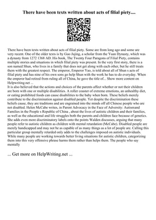 There have been texts written about acts of filial piety....
There have been texts written about acts of filial piety. Some are from long ago and some are
very recent. One of the older texts is by Guo Jujing, a scholar from the Yuan Dynasty, which was
a dynasty from 1272 1368 AD. His book, The Twenty Four Paragons of Filial Piety, contains
multiple stories and situations in which filial piety was present. In the very first story, there is a
son named Shun, who lives in a family that does not get along with each other, but he still treats
them with the greatest respect. The emperor, Emperor Yao, is told about all of Shun s acts of
filial piety and has nine of his own sons go help Shun with the work he has to do everyday. When
the emperor had retired from ruling all of China, he gave the title of... Show more content on
Helpwriting.net ...
It is also believed that the actions and choices of the parents affect whether or not their children
are born with one or multiple disabilities. A roller coaster of extreme emotions, an unhealthy diet,
or eating prohibited foods can cause disabilities to the baby when born. These beliefs merely
contribute to the discrimination against disabled people. Yet despite the discrimination these
beliefs cause, they are traditions and are engrained into the minds off all Chinese people who are
not disabled. Helen McCabe writes, in Parent Advocacy in the Face of Adversity: Autismand
Families in the People s Republic of China , about the lives of autistic children and their families,
as well as the educational and life struggles both the parents and children face because of genetics.
She adds even more discriminatory labels onto the points Walden discusses, arguing that many
people refer to autistic children as children with mental retardation (McCabe). Disabled people are
merely handicapped and may not be as capable of as many things as a lot of people are. Calling this
particular group mentally retarded only adds to the challenges imposed on autistic individuals.
While many people are working towards better living situations for autistic children, categorizing
them into this very offensive phrase harms them rather than helps them. The people who say
mentally
... Get more on HelpWriting.net ...
 