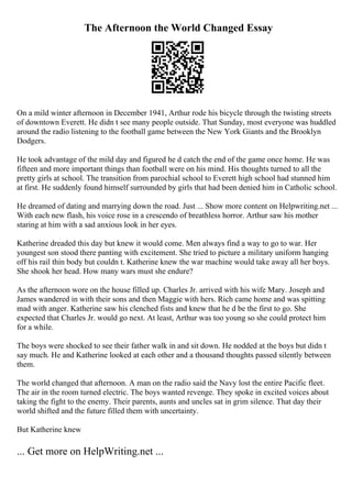 The Afternoon the World Changed Essay
On a mild winter afternoon in December 1941, Arthur rode his bicycle through the twisting streets
of downtown Everett. He didn t see many people outside. That Sunday, most everyone was huddled
around the radio listening to the football game between the New York Giants and the Brooklyn
Dodgers.
He took advantage of the mild day and figured he d catch the end of the game once home. He was
fifteen and more important things than football were on his mind. His thoughts turned to all the
pretty girls at school. The transition from parochial school to Everett high school had stunned him
at first. He suddenly found himself surrounded by girls that had been denied him in Catholic school.
He dreamed of dating and marrying down the road. Just ... Show more content on Helpwriting.net ...
With each new flash, his voice rose in a crescendo of breathless horror. Arthur saw his mother
staring at him with a sad anxious look in her eyes.
Katherine dreaded this day but knew it would come. Men always find a way to go to war. Her
youngest son stood there panting with excitement. She tried to picture a military uniform hanging
off his rail thin body but couldn t. Katherine knew the war machine would take away all her boys.
She shook her head. How many wars must she endure?
As the afternoon wore on the house filled up. Charles Jr. arrived with his wife Mary. Joseph and
James wandered in with their sons and then Maggie with hers. Rich came home and was spitting
mad with anger. Katherine saw his clenched fists and knew that he d be the first to go. She
expected that Charles Jr. would go next. At least, Arthur was too young so she could protect him
for a while.
The boys were shocked to see their father walk in and sit down. He nodded at the boys but didn t
say much. He and Katherine looked at each other and a thousand thoughts passed silently between
them.
The world changed that afternoon. A man on the radio said the Navy lost the entire Pacific fleet.
The air in the room turned electric. The boys wanted revenge. They spoke in excited voices about
taking the fight to the enemy. Their parents, aunts and uncles sat in grim silence. That day their
world shifted and the future filled them with uncertainty.
But Katherine knew
... Get more on HelpWriting.net ...
 
