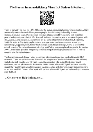 The Human Immunodeficiency Virus Is A Serious Infectious...
There is currently no cure for HIV. Although, the human immunodeficiency virus is treatable, there
is currently no vaccine available to prevent people from becoming infected by human
immunodeficiency virus. Once a person becomes infected with HIV, the virus will be in that
person body for the rest of their life. Research indicates that once a person becomes diagnose with
HIV, denial, acute depression, and anxiety are all forms of responses (Rubenstein, Sorrentino,
2008). In order to develop a good treatment plan, one must consider the mental health, peer
relationships, support system, family relationships, intimate relationships, work, as well as the
overall health of the patient in order to develop an efficient treatment plan (Rubenstein, Sorrentino,
2008). A treatment plan that adequately addresses the patients biopsychosocial needs is vital in
order to treat the patient needs.
The human immunodeficiency virus is a serious infectious disease that can lead to death if left
untreated. There are several factors that affect the prognosis of people infected with HIV and that
includes the individual s age, CD4 cell count, the amount of HIV in the blood, other health
conditions, and etc. (Rubenstein, Sorrentino, 2008). People who are HIV positive could possibly
spread the virus through sexual intercourse, sharing needles, and also women can transmit the virus
to her unborn child. Doctors often work with patients who are HIV positive and develop a treatment
plan that best
... Get more on HelpWriting.net ...
 