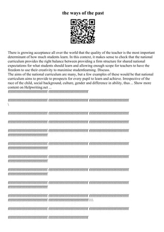 the ways of the past
There is growing acceptance all over the world that the quality of the teacher is the most important
determinant of how much students learn. In this context, it makes sense to check that the national
curriculum provides the right balance between providing a firm structure for shared national
expectations for what students should learn and allowing enough scope for teachers to have the
freedom to use their creativity to maximise studentlearning. Discuss.
The aims of the national curriculum are many, but a few examples of these would be that national
curriculum aims to provide to prospects for every pupil to learn and achieve. Irrespective of the
race of the child, social background, culture, gender and difference in ability, thus... Show more
content on Helpwriting.net ...
ffffffffffffffffffffffffffffffff ffffffffffffffffffffffffffffffff
ffffffffffffffffffffffffffffffff ffffffffffffffffffffffffffffffff ffffffffffffffffffffffffffffffff

ffffffffffffffffffffffffffffffff ffffffffffffffffffffffffffffffff ffffffffffffffffffffffffffffffff
ffffffffffffffffffffffffffffffff ffffffffffffffffffffffffffffffff ffffffffffffffffffffffffffffffff
ffffffffffffffffffffffffffffffff ffffffffffffffffffffffffffffffff ffffffffffffffffffffffffffffffff
ffffffffffffffffffffffffffffffff
ffffffffffffffffffffffffffffffff ffffffffffffffffffffffffffffffff ffffffffffffffffffffffffffffffff
ffffffffffffffffffffffffffffffff
ffffffffffffffffffffffffffffffff ffffffffffffffffffffffffffffffff ffffffffffffffffffffffffffffffff
ffffffffffffffffffffffffffffffff
ffffffffffffffffffffffffffffffff ffffffffffffffffffffffffffffffff ffffffffffffffffffffffffffffffff
ffffffffffffffffffffffffffffffff
ffffffffffffffffffffffffffffffff ffffffffffffffffffffffffffffffff ffffffffffffffffffffffffffffffff
ffffffffffffffffffffffffffffffff
ffffffffffffffffffffffffffffffff ffffffffffffffffffffffffffffffff ffffffffffffffffffffffffffffffff
ffffffffffffffffffffffffffffffff ffffffffffffffffffffffffffffffff
ffffffffffffffffffffffffffffffff ffffffffffffffffffffffffffffffff ffffffffffffffffffffffffffffffff
ffffffffffffffffffffffffffffffff ffffffffffffffffffffffffffffffff
 