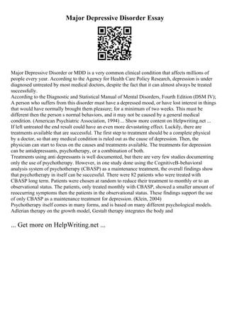 Major Depressive Disorder Essay
Major Depressive Disorder or MDD is a very common clinical condition that affects millions of
people every year. According to the Agency for Health Care Policy Research, depression is under
diagnosed untreated by most medical doctors, despite the fact that it can almost always be treated
successfully.
According to the Diagnostic and Statistical Manual of Mental Disorders, Fourth Edition (DSM IV);
A person who suffers from this disorder must have a depressed mood, or have lost interest in things
that would have normally brought them pleasure; for a minimum of two weeks. This must be
different then the person s normal behaviors, and it may not be caused by a general medical
condition. (American Psychiatric Association, 1994) ... Show more content on Helpwriting.net ...
If left untreated the end result could have an even more devastating effect. Luckily, there are
treatments available that are successful. The first step to treatment should be a complete physical
by a doctor, so that any medical condition is ruled out as the cause of depression. Then, the
physician can start to focus on the causes and treatments available. The treatments for depression
can be antidepressants, psychotherapy, or a combination of both.
Treatments using anti depressants is well documented, but there are very few studies documenting
only the use of psychotherapy. However, in one study done using the CognitiveВ–behavioral
analysis system of psychotherapy (CBASP) as a maintenance treatment, the overall findings show
that psychotherapy in itself can be successful. There were 82 patients who were treated with
CBASP long term. Patients were chosen at random to reduce their treatment to monthly or to an
observational status. The patients, only treated monthly with CBASP, showed a smaller amount of
reoccurring symptoms then the patients in the observational status. These findings support the use
of only CBASP as a maintenance treatment for depression. (Klein, 2004)
Psychotherapy itself comes in many forms, and is based on many different psychological models.
Adlerian therapy on the growth model, Gestalt therapy integrates the body and
... Get more on HelpWriting.net ...
 