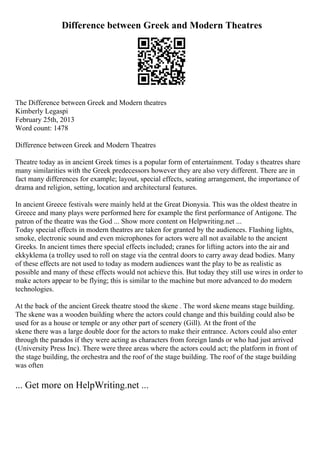 Difference between Greek and Modern Theatres
The Difference between Greek and Modern theatres
Kimberly Legaspi
February 25th, 2013
Word count: 1478
Difference between Greek and Modern Theatres
Theatre today as in ancient Greek times is a popular form of entertainment. Today s theatres share
many similarities with the Greek predecessors however they are also very different. There are in
fact many differences for example; layout, special effects, seating arrangement, the importance of
drama and religion, setting, location and architectural features.
In ancient Greece festivals were mainly held at the Great Dionysia. This was the oldest theatre in
Greece and many plays were performed here for example the first performance of Antigone. The
patron of the theatre was the God ... Show more content on Helpwriting.net ...
Today special effects in modern theatres are taken for granted by the audiences. Flashing lights,
smoke, electronic sound and even microphones for actors were all not available to the ancient
Greeks. In ancient times there special effects included; cranes for lifting actors into the air and
ekkyklema (a trolley used to roll on stage via the central doors to carry away dead bodies. Many
of these effects are not used to today as modern audiences want the play to be as realistic as
possible and many of these effects would not achieve this. But today they still use wires in order to
make actors appear to be flying; this is similar to the machine but more advanced to do modern
technologies.
At the back of the ancient Greek theatre stood the skene . The word skene means stage building.
The skene was a wooden building where the actors could change and this building could also be
used for as a house or temple or any other part of scenery (Gill). At the front of the
skene there was a large double door for the actors to make their entrance. Actors could also enter
through the parados if they were acting as characters from foreign lands or who had just arrived
(University Press Inc). There were three areas where the actors could act; the platform in front of
the stage building, the orchestra and the roof of the stage building. The roof of the stage building
was often
... Get more on HelpWriting.net ...
 