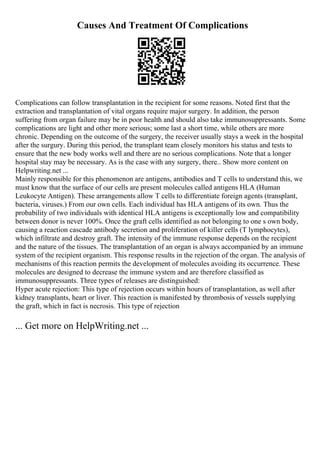Causes And Treatment Of Complications
Complications can follow transplantation in the recipient for some reasons. Noted first that the
extraction and transplantation of vital organs require major surgery. In addition, the person
suffering from organ failure may be in poor health and should also take immunosuppressants. Some
complications are light and other more serious; some last a short time, while others are more
chronic. Depending on the outcome of the surgery, the receiver usually stays a week in the hospital
after the surgury. During this period, the transplant team closely monitors his status and tests to
ensure that the new body works well and there are no serious complications. Note that a longer
hospital stay may be necessary. As is the case with any surgery, there
... Show more content on
Helpwriting.net ...
Mainly responsible for this phenomenon are antigens, antibodies and T cells to understand this, we
must know that the surface of our cells are present molecules called antigens HLA (Human
Leukocyte Antigen). These arrangements allow T cells to differentiate foreign agents (transplant,
bacteria, viruses.) From our own cells. Each individual has HLA antigens of its own. Thus the
probability of two individuals with identical HLA antigens is exceptionally low and compatibility
between donor is never 100%. Once the graft cells identified as not belonging to one s own body,
causing a reaction cascade antibody secretion and proliferation of killer cells (T lymphocytes),
which infiltrate and destroy graft. The intensity of the immune response depends on the recipient
and the nature of the tissues. The transplantation of an organ is always accompanied by an immune
system of the recipient organism. This response results in the rejection of the organ. The analysis of
mechanisms of this reaction permits the development of molecules avoiding its occurrence. These
molecules are designed to decrease the immune system and are therefore classified as
immunosuppressants. Three types of releases are distinguished:
Hyper acute rejection: This type of rejection occurs within hours of transplantation, as well after
kidney transplants, heart or liver. This reaction is manifested by thrombosis of vessels supplying
the graft, which in fact is necrosis. This type of rejection
... Get more on HelpWriting.net ...
 