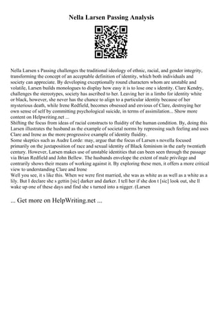 Nella Larsen Passing Analysis
Nella Larsen s Passing challenges the traditional ideology of ethnic, racial, and gender integrity,
transforming the concept of an acceptable definition of identity, which both individuals and
society can appreciate. By developing exceptionally round characters whom are unstable and
volatile, Larsen builds monologues to display how easy it is to lose one s identity. Clare Kendry,
challenges the stereotypes, society has ascribed to her. Leaving her in a limbo for identity white
or black, however, she never has the chance to align to a particular identity because of her
mysterious death, while Irene Redfield, becomes obsessed and envious of Clare, destroying her
own sense of self by committing psychological suicide, in terms of assimilation... Show more
content on Helpwriting.net ...
Shifting the focus from ideas of racial constructs to fluidity of the human condition. By, doing this
Larsen illustrates the husband as the example of societal norms by repressing such feeling and uses
Clare and Irene as the more progressive example of identity fluidity.
Some skeptics such as Audre Lorde: may, argue that the focus of Larsen s novella focused
primarily on the juxtaposition of race and sexual identity of Black feminism in the early twentieth
century. However, Larsen makes use of unstable identities that can been seen through the passage
via Brian Redfield and John Bellew. The husbands envelope the extent of male privilege and
contrarily shows their means of working against it. By exploring these men, it offers a more critical
view to understanding Clare and Irene
Well you see, it s like this. When we were first married, she was as white as as well as a white as a
lily. But I declare she s gettin [sic] darker and darker. I tell her if she don t [sic] look out, she ll
wake up one of these days and find she s turned into a nigger. (Larsen
... Get more on HelpWriting.net ...
 