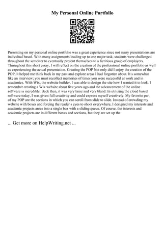 My Personal Online Portfolio
Presenting on my personal online portfolio was a great experience since not many presentations are
individual based. With many assignments leading up to one major task, students were challenged
throughout the semester to eventually present themselves to a fictitious group of employers.
Throughout this short essay, I will reflect on the creation of the professional online portfolio as well
as experiencing the actual presentation. Creating the POP Not only did I enjoy the creation of the
POP, it helped me think back in my past and explore areas I had forgotten about. It s somewhat
like an interview; you must recollect memories of times you were successful at work and in
academics. With Wix, the website builder, I was able to design the site how I wanted it to look. I
remember creating a Wix website about five years ago and the advancement of the online
software is incredible. Back then, it was very lame and very bland. In utilizing the cloud based
software today, I was given full creativity and could express myself creatively. My favorite part
of my POP are the sections in which you can scroll from slide to slide. Instead of crowding my
website with boxes and forcing the reader s eyes to shoot everywhere, I designed my interests and
academic projects areas into a single box with a sliding queue. Of course, the interests and
academic projects are in different boxes and sections, but they are set up the
... Get more on HelpWriting.net ...
 
