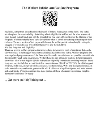 The Welfare Policies And Welfare Programs
payments, rather than an undetermined amount of federal funds given to the states. The states
are also given the responsibility of deciding who is eligible for welfare and for what amount of
time, though federal funds can only be provided for five years of benefits over the lifetime of the
recipient. Women currently have very few options when it comes to working and caring for their
children. The next section of this paper will discuss the welfarepolicies aimed at alleviating the
struggle of women to care provide for themselves and their children.
Welfare Programs and Eligibility
There are several welfare programs that are available to women in need of assistance that can be
very beneficial in helping get back on track financially and become stable. Welfare programs are
state regulated programs reserved for those who live under the minimum accepted income which is
determined by each state government. Welfare benefits can fall under multiple different program
umbrellas, all of which require certain elements of eligibility to maintain receiving benefits. These
programs may include but are not limited to cash assistance (TANF or TAFDC), the child support
program, child care, energy or utility assistance, food assistance, WIC, and medical assistance. In
order to receive any assistance, you must be a U.S. citizen or a legal immigrant, and meet income
and asset limits. Women contribute to a large portion of those who receive assistance benefits.
Temporary assistance for needy
... Get more on HelpWriting.net ...
 