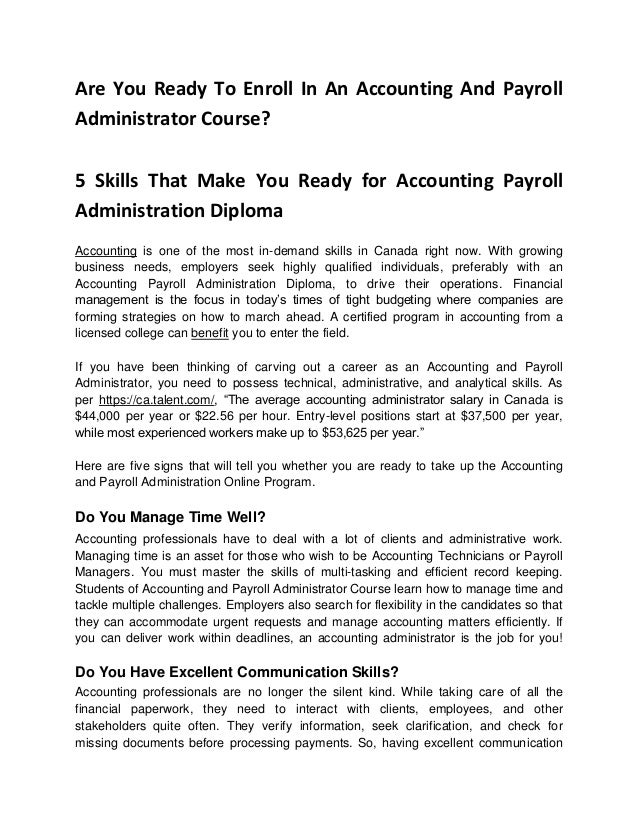 Are You Ready To Enroll In An Accounting And Payroll
Administrator Course?
5 Skills That Make You Ready for Accounting Payroll
Administration Diploma
Accounting is one of the most in-demand skills in Canada right now. With growing
business needs, employers seek highly qualified individuals, preferably with an
Accounting Payroll Administration Diploma, to drive their operations. Financial
management is the focus in today’s times of tight budgeting where companies are
forming strategies on how to march ahead. A certified program in accounting from a
licensed college can benefit you to enter the field.
If you have been thinking of carving out a career as an Accounting and Payroll
Administrator, you need to possess technical, administrative, and analytical skills. As
per https://ca.talent.com/, “The average accounting administrator salary in Canada is
$44,000 per year or $22.56 per hour. Entry-level positions start at $37,500 per year,
while most experienced workers make up to $53,625 per year.”
Here are five signs that will tell you whether you are ready to take up the Accounting
and Payroll Administration Online Program.
Do You Manage Time Well?
Accounting professionals have to deal with a lot of clients and administrative work.
Managing time is an asset for those who wish to be Accounting Technicians or Payroll
Managers. You must master the skills of multi-tasking and efficient record keeping.
Students of Accounting and Payroll Administrator Course learn how to manage time and
tackle multiple challenges. Employers also search for flexibility in the candidates so that
they can accommodate urgent requests and manage accounting matters efficiently. If
you can deliver work within deadlines, an accounting administrator is the job for you!
Do You Have Excellent Communication Skills?
Accounting professionals are no longer the silent kind. While taking care of all the
financial paperwork, they need to interact with clients, employees, and other
stakeholders quite often. They verify information, seek clarification, and check for
missing documents before processing payments. So, having excellent communication
 
