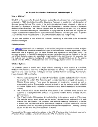 An Account on GAMSAT & Effective Tips on Preparing for it

What is GAMSAT?

GAMSAT is the acronym for Graduate Australian Medical School Admission test which is developed &
conducted by ACER (Australian Council for Educational Research) in collaboration with Consortium of
Graduate Medical Schools. The mission of the test is to select candidates interested to take part in
Graduate-Entry Programs of Australian, British & Irish Universities for medicine, pharmacy, dentistry &
veterinary science courses. The GAMSAT program was first initiated in the year 1995 by 4 medical
schools in Australia to select eligible candidates for studying medicine. 4 years later the program was
adopted by British Universities followed by the Universities of Ireland since the year 2007. As per the
ACER statistics nearly 10,000 students sit for GAMSAT examination every year presently.

The post here presents a brief account on GAMSAT followed by a small write up on its effective
preparation strategies.

Eligibility criteria

The GAMSAT examination can be attempted by any student, irrespective of his/her discipline. It implies
that you need not be a science student to take part in the examination. Science degree won’t be the
prerequisite here & academic hold on social sciences and humanities is encouraged highly. The
candidate appearing for GAMSAT is expected to complete his/her Bachelor degree. Students in the final
year of their Bachelor program are also eligible for participation in the test. However, it is suggested that
the students from non-science background should possess a standard knowledge on the science
subjects since the GAMSAT syllabus covers a good part of biology, physical science and chemistry.

GAMSAT Syllabus

The GAMSAT syllabus is divided into 3 major sections, reasoning in Social Sciences & Humanities,
Written Communication & reasoning in Physical Sciences and Biology. The appearing students are
required to have a solid knowledge on first year university standard chemistry and biology, Australian plus
2 level physics & HSC level English.

        The first section comes with 75 questions & the candidate would be allotted with hundred minutes
        to complete the section. The Reasoning part on social sciences is arrayed with question in
        Multiple Choice pattern. There would be passages on imaginative, personal as well as
        argumentative writing. The particular segment is aimed to test the students on their critical &
        conceptual thinking ability, subjective & objective thinking, logical reasoning & understanding
        abilities.
                nd
        The 2 section would test the thinking & writing abilities of the candidate. There would be two
        questions to be completed within an hour. The questions would be themed on socio-cultural &
        personal issues.
                rd
        The 3 part includes 110 questions & the allotted time for the students would be 170 minutes.
        The particular section would actually test the student’s knowledge and understanding of basic
        scientific facts and concepts. The candidates here would be marked on their capacity to interpret
        & analyze data, discover the scientific relationships, categorize & compare information, formulate
        & make deductions etc. 80% of the questions would be distributed between Chemistry & Biology
        equally and the other 20% would be allotted to Physics

                                                            st   rd
There would be 10 minutes reading time allotted for the 1 & 3 sections while 5 minutes is reserved for
 nd                                                     nd  rd
2 section. There would be a lunch break between the 2 & 3 section for an hour.
 