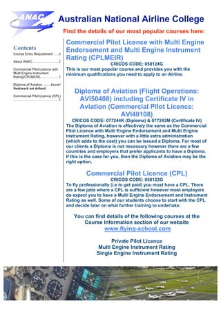 Australian National Airline College
Find the details of our most popular courses here:
Contents
Course Entry Requirement ......0
About ANAC ...............................2
Commercial Pilot Licence with
Multi Engine Instrument
Rating(CPLMEIR)......................3
Diploma of Aviation ......... Error!
Bookmark not defined.
Commercial Pilot Licence (CPL)
......................................................5
Commercial Pilot Licence with Multi Engine
Endorsement and Multi Engine Instrument
Rating (CPLMEIR)
CRICOS CODE: 050124G
This is our most popular course and provides you with the
minimum qualifications you need to apply to an Airline.
Diploma of Aviation (Flight Operations:
AVI50408) including Certificate IV in
Aviation (Commercial Pilot Licence:
AVI40108)
CRICOS CODE: 077244K (Diploma) & 077243M (Certificate IV)
The Diploma of Aviation is effectively the same as the Commercial
Pilot Licence with Multi Engine Endorsement and Multi Engine
Instrument Rating, however with a little extra administration
(which adds to the cost) you can be issued a Diploma. For most of
our clients a Diploma is not necessary however there are a few
countries and employers that prefer applicants to have a Diploma.
If this is the case for you, then the Diploma of Aviation may be the
right option.
Commercial Pilot Licence (CPL)
CRICOS CODE: 050123G
To fly professionally (i.e to get paid) you must have a CPL. There
are a few jobs where a CPL is sufficient however most employers
do expect you to have a Multi Engine Endorsement and Instrument
Rating as well. Some of our students choose to start with the CPL
and decide later on what further training to undertake.
You can find details of the following courses at the
Course Information section of our website
www.flying-school.com
Private Pilot Licence
Multi Engine Instrument Rating
Single Engine Instrument Rating
 