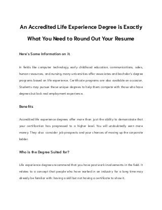 An Accredited Life Experience Degree is Exactly
What You Need to Round Out Your Resume
Here's Some Information on it.
In fields like computer technology, early childhood education, communications, sales,
human resources, and nursing, many universities offer associates and bachelor's degree
programs based on life experience. Certificate programs are also available on occasion.
Students may pursue these unique degrees to help them compete with those who have
degrees but lack real employment experience.
Benefits
Accredited life experience degrees offer more than just the ability to demonstrate that
your certification has progressed to a higher level. You will undoubtedly earn more
money. They also consider job prospects and your chances of moving up the corporate
ladder.
Who is the Degree Suited for?
Life experience degrees recommend that you have past work involvements in the field. It
relates to a concept that people who have worked in an industry for a long time may
already be familiar with: having a skill but not having a certificate to show it.
 