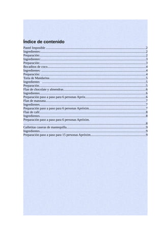 Índice de contenido
Pastel Imposible .........................................................................................................................2
Ingredientes:................................................................................................................................2
Preparación:................................................................................................................................2
Ingredientes:................................................................................................................................3
Preparación:................................................................................................................................3
Bocaditos de coco.......................................................................................................................4
Ingredientes: ...............................................................................................................................4
Preparación: ...............................................................................................................................4
Torta de Mandarina.....................................................................................................................5
Ingredientes ..............................................................................................................................5
Preparación..................................................................................................................................5
Flan de chocolate y almendras....................................................................................................6
Ingredientes.................................................................................................................................6
Preparación paso a paso para 6 personas Apróx.........................................................................6
Flan de manzana..........................................................................................................................7
Ingredientes.................................................................................................................................7
Preparación paso a paso para 6 personas Apróxim.....................................................................7
Flan de café.................................................................................................................................8
Ingredientes.................................................................................................................................8
Preparación paso a paso para 6 personas Apróxim.
.....................................................................................................................................................8
Galletitas caseras de mantequilla................................................................................................9
Ingredientes.................................................................................................................................9
Preparación paso a paso para 15 personas Apróxim...................................................................9
 