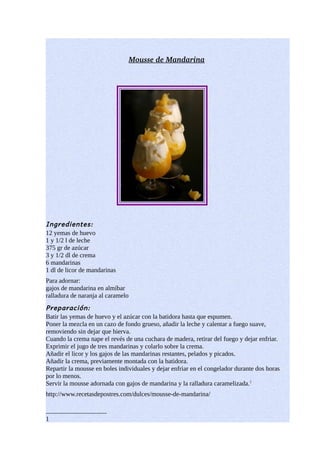 Mousse de Mandarina 
              




Ingredientes:
12 yemas de huevo
1 y 1/2 l de leche
375 gr de azúcar
3 y 1/2 dl de crema
6 mandarinas
1 dl de licor de mandarinas
Para adornar:
gajos de mandarina en almíbar
ralladura de naranja al caramelo
Preparación:
Batir las yemas de huevo y el azúcar con la batidora hasta que espumen.
Poner la mezcla en un cazo de fondo grueso, añadir la leche y calentar a fuego suave,
removiendo sin dejar que hierva.
Cuando la crema nape el revés de una cuchara de madera, retirar del fuego y dejar enfriar.
Exprimir el jugo de tres mandarinas y colarlo sobre la crema.
Añadir el licor y los gajos de las mandarinas restantes, pelados y picados.
Añadir la crema, previamente montada con la batidora.
Repartir la mousse en boles individuales y dejar enfriar en el congelador durante dos horas
por lo menos.
Servir la mousse adornada con gajos de mandarina y la ralladura caramelizada.1
http://www.recetasdepostres.com/dulces/mousse-de-mandarina/


1
 
