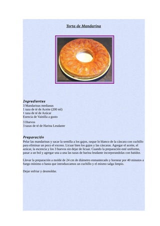 Torta de Mandarina




Ingredientes
3 Mandarinas medianas
1 taza de té de Aceite (200 ml)
1 taza de té de Azúcar
Esencia de Vainilla a gusto
3 Huevos
3 tazas de té de Harina Leudante


Preparación
Pelar las mandarinas y sacar la semilla a los gajos, raspar lo blanco de la cáscara con cuchillo
para eliminar un poco el exceso. Licuar bien los gajos y las cáscaras. Agregar el aceite, el
azúcar, la escencia y los 3 huevos sin dejar de licuar. Cuando la preparación esté uniforme,
pasar a un bol y agregar una a una las tazas de harina leudante incorporandolas con batidor.

Llevar la preparación a molde de 24 cm de diámetro enmantecado y hornear por 40 minutos a
fuego mínimo o hasta que introduzcamos un cuchillo y el mismo salga limpio.

Dejar enfriar y desmoldar.
 