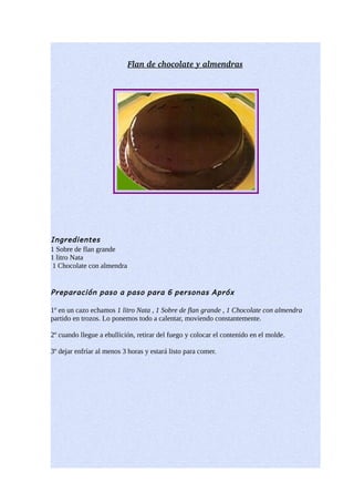   lan de chocolate y almendra  
                            F                            s




Ingredientes
1 Sobre de flan grande
1 litro Nata
 1 Chocolate con almendra


Preparación paso a paso para 6 personas Apróx

1º en un cazo echamos 1 litro Nata , 1 Sobre de flan grande , 1 Chocolate con almendra
partido en trozos. Lo ponemos todo a calentar, moviendo constantemente.

2º cuando llegue a ebullición, retirar del fuego y colocar el contenido en el molde.

3º dejar enfríar al menos 3 horas y estará listo para comer.
 