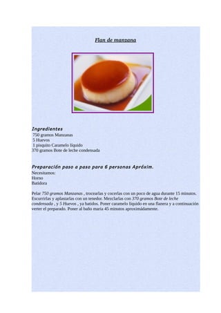 Flan de manzana




Ingredientes
 750 gramos Manzanas
 5 Huevos
 1 pisquito Caramelo líquido
370 gramos Bote de leche condensada


Preparación paso a paso para 6 personas Apróxim.
Necesitamos:
Horno
Batidora

Pelar 750 gramos Manzanas , trocearlas y cocerlas con un poco de agua durante 15 minutos.
Escurrirlas y aplastarlas con un tenedor. Mezclarlas con 370 gramos Bote de leche
condensada , y 5 Huevos , ya batidos. Poner caramelo líquido en una flanera y a continuación
verter el preparado. Poner al baño maria 45 minutos aproximádamente.
 