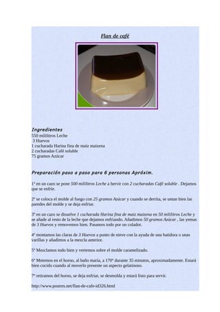  
                                         Flan de caf  
                                                    é




Ingredientes
550 mililitros Leche
 3 Huevos
1 cucharada Harina fina de maiz maizena
2 cucharadas Café soluble
75 gramos Azúcar


Preparación paso a paso para 6 personas Apróxim.

1º en un cazo se pone 500 mililitros Leche a hervir con 2 cucharadas Café soluble . Dejamos
que se enfríe.

2º se coloca el molde al fuego con 25 gramos Azúcar y cuando se derrita, se untan bien las
paredes del molde y se deja enfriar.

3º en un cazo se disuelve 1 cucharada Harina fina de maiz maizena en 50 mililitros Leche y
se añade al resto de la leche que dejamos enfriando. Añadimos 50 gramos Azúcar , las yemas
de 3 Huevos y removemos bien. Pasamos todo por un colador.

4º montamos las claras de 3 Huevos a punto de nieve con la ayuda de una batidora o unas
varillas y añadimos a la mezcla anterior.

5º Mezclamos todo bien y vertemos sobre el molde caramelizado.

6º Metemos en el horno, al baño maría, a 170º durante 35 minutos, aproximadamente. Estará
bien cocido cuando al moverlo presente un aspecto gelatinoso.

7º retiramos del horno, se deja enfriar, se desmolda y estará listo para servir.

http://www.postres.net/flan-de-cafe-id326.html
 