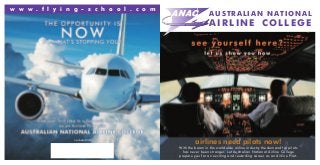 AUSTRALIAN NATIONAL
AIRLINE COLLEGE
w w w . f l y i n g - s c h o o l . c o m
Cricos Number: 02530B
With the boom in the worldwide airline industry the demand for pilots
has never been stronger. Let Australian National Airline College
prepare you for an exciting and rewarding career as an Airline Pilot.
airlines need pilots now!
 
