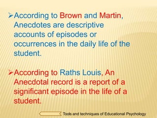 According to Brown and Martin,
Anecdotes are descriptive
accounts of episodes or
occurrences in the daily life of the
student.
According to Raths Louis, An
Anecdotal record is a report of a
significant episode in the life of a
student.
Tools and techniques of Educational Psychology
 