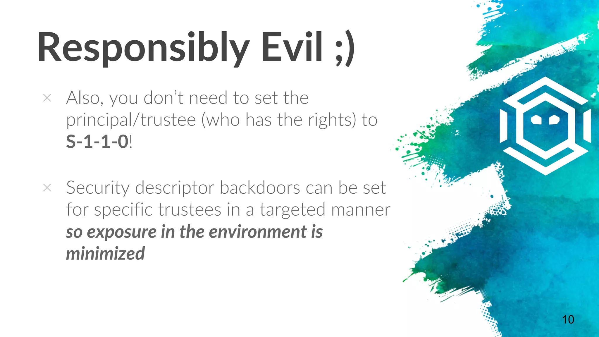 Responsibly Evil ;)
× Also, you don’t need to set the
principal/trustee (who has the rights) to
S-1-1-0!
× Security descriptor backdoors can be set
for specific trustees in a targeted manner
so exposure in the environment is
minimized
10
 