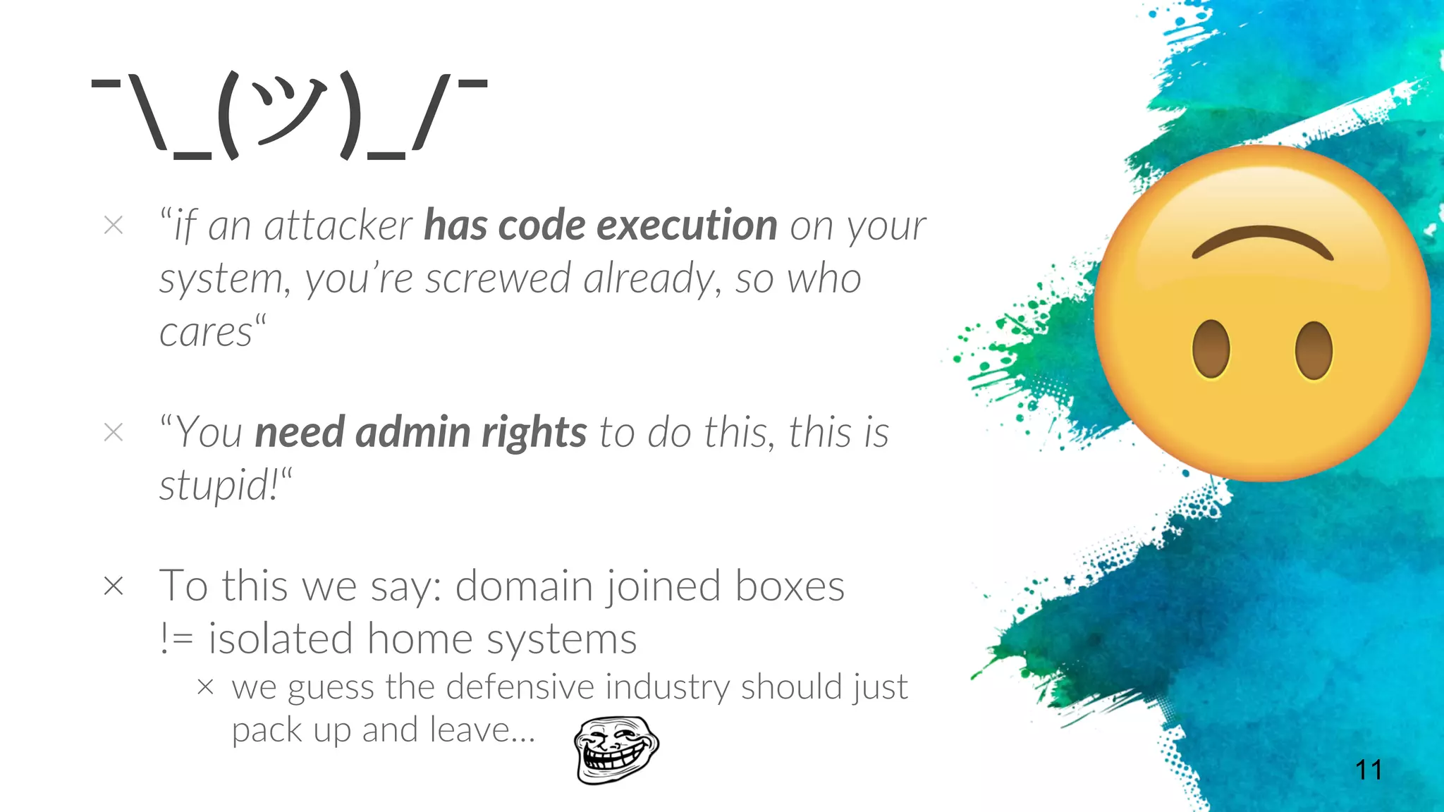 ¯_(ツ)_/¯
× “if an attacker has code execution on your
system, you’re screwed already, so who
cares“
× “You need admin rights to do this, this is
stupid!“
× To this we say: domain joined boxes
!= isolated home systems
× we guess the defensive industry should just
pack up and leave…
11
 
