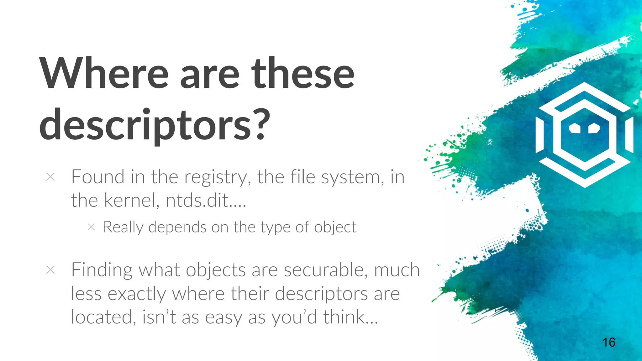 Where are these
descriptors?
× Found in the registry, the file system, in
the kernel, ntds.dit....
× Really depends on the type of object
× Finding what objects are securable, much
less exactly where their descriptors are
located, isn’t as easy as you’d think...
16
 