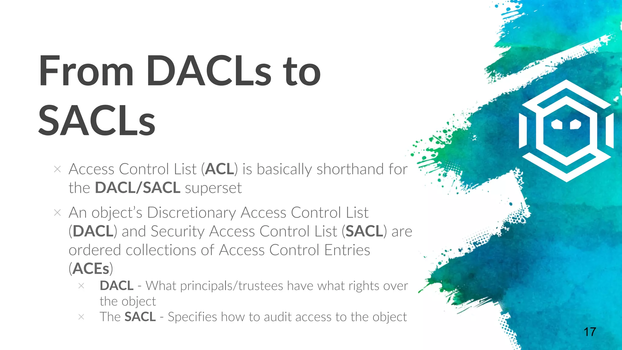 From DACLs to
SACLs
17
× Access Control List (ACL) is basically shorthand for
the DACL/SACL superset
× An object’s Discretionary Access Control List
(DACL) and Security Access Control List (SACL) are
ordered collections of Access Control Entries
(ACEs)
× DACL - What principals/trustees have what rights over
the object
× The SACL - Specifies how to audit access to the object
 