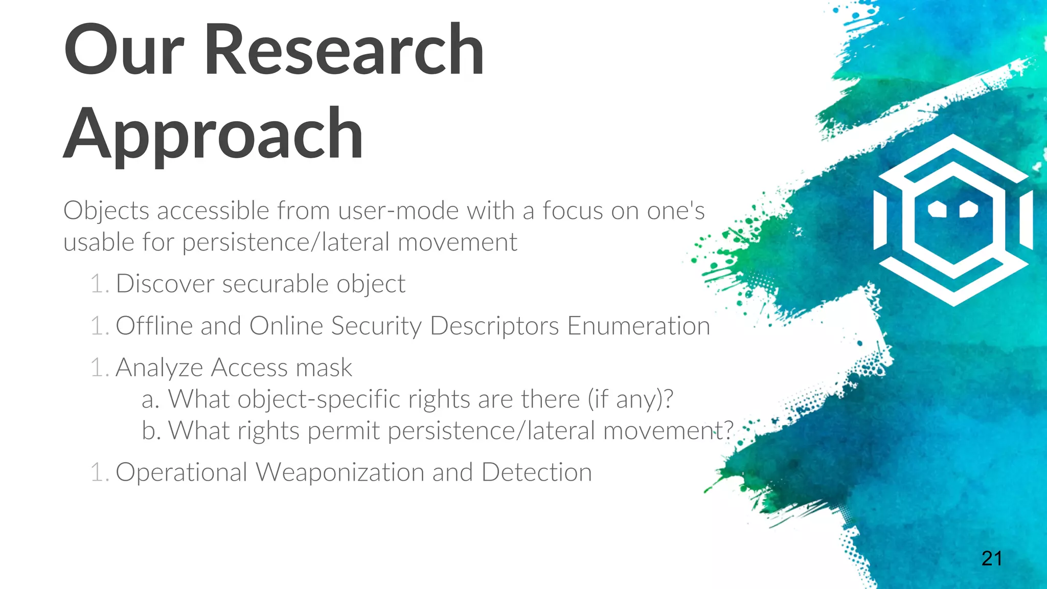 Our Research
Approach
Objects accessible from user-mode with a focus on one's
usable for persistence/lateral movement
1. Discover securable object
1. Offline and Online Security Descriptors Enumeration
1. Analyze Access mask
a. What object-specific rights are there (if any)?
b. What rights permit persistence/lateral movement?
1. Operational Weaponization and Detection
21
 