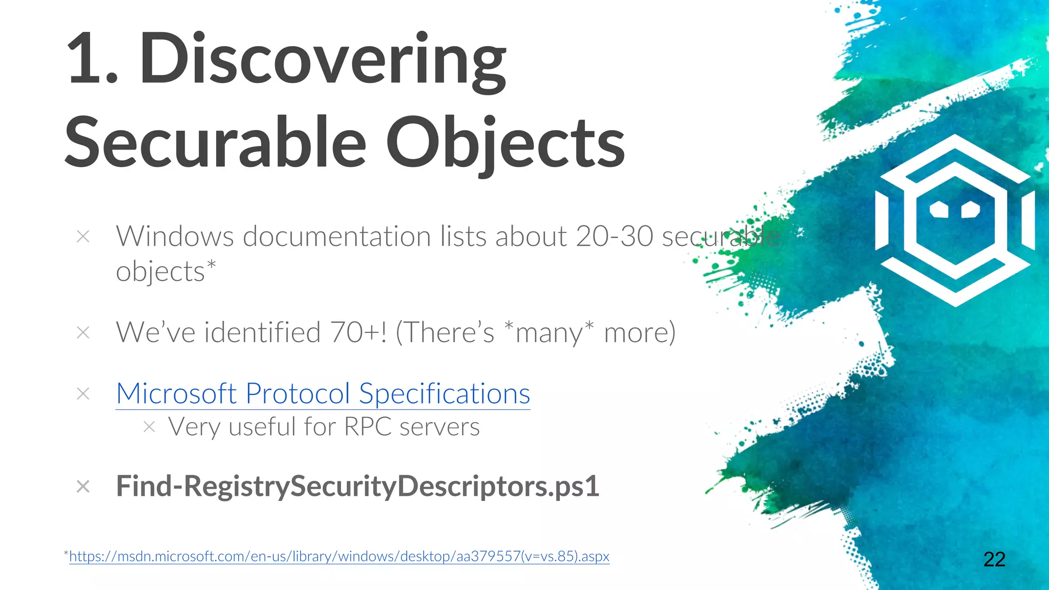 1. Discovering
Securable Objects
× Windows documentation lists about 20-30 securable
objects*
× We’ve identified 70+! (There’s *many* more)
× Microsoft Protocol Specifications
× Very useful for RPC servers
× Find-RegistrySecurityDescriptors.ps1
22*https://msdn.microsoft.com/en-us/library/windows/desktop/aa379557(v=vs.85).aspx
 